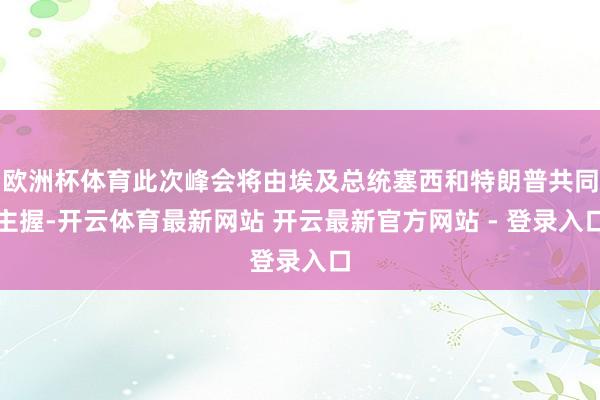 欧洲杯体育此次峰会将由埃及总统塞西和特朗普共同主握-开云体育最新网站 开云最新官方网站 - 登录入口