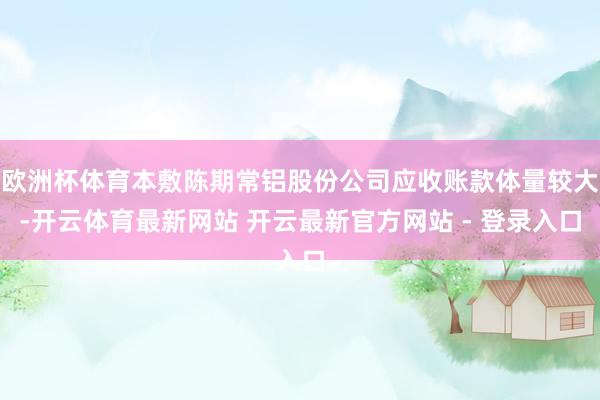 欧洲杯体育本敷陈期常铝股份公司应收账款体量较大-开云体育最新网站 开云最新官方网站 - 登录入口