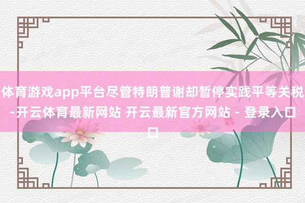 体育游戏app平台尽管特朗普谢却暂停实践平等关税-开云体育最新网站 开云最新官方网站 - 登录入口