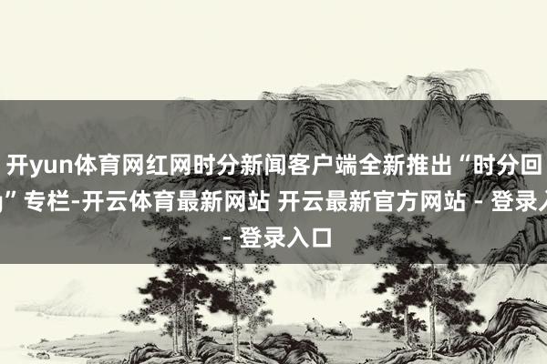 开yun体育网红网时分新闻客户端全新推出“时分回ing”专栏-开云体育最新网站 开云最新官方网站 - 登录入口