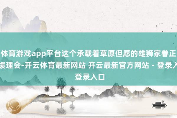 体育游戏app平台这个承载着草原但愿的雄狮家眷正迟缓理会-开云体育最新网站 开云最新官方网站 - 登录入口