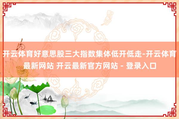 开云体育好意思股三大指数集体低开低走-开云体育最新网站 开云最新官方网站 - 登录入口