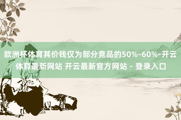 欧洲杯体育其价钱仅为部分竞品的50%-60%-开云体育最新网站 开云最新官方网站 - 登录入口