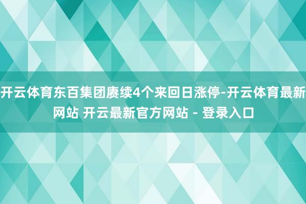 开云体育东百集团赓续4个来回日涨停-开云体育最新网站 开云最新官方网站 - 登录入口