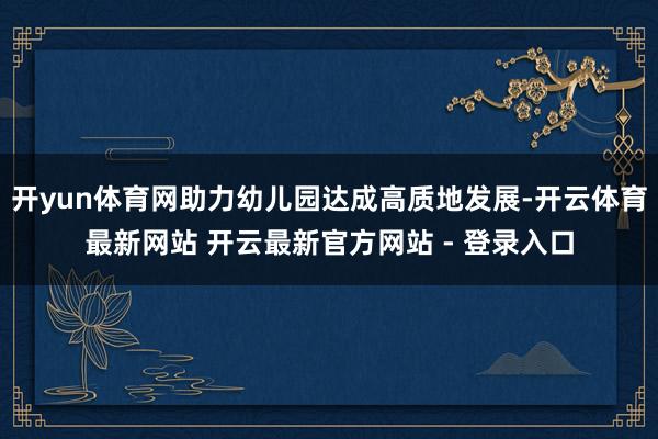 开yun体育网助力幼儿园达成高质地发展-开云体育最新网站 开云最新官方网站 - 登录入口