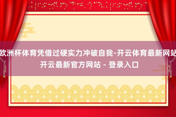 欧洲杯体育凭借过硬实力冲破自我-开云体育最新网站 开云最新官方网站 - 登录入口