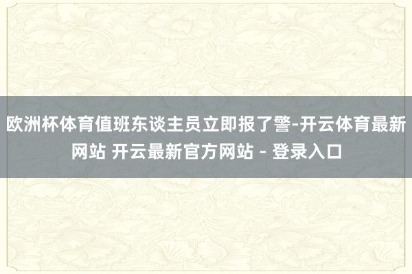 欧洲杯体育值班东谈主员立即报了警-开云体育最新网站 开云最新官方网站 - 登录入口