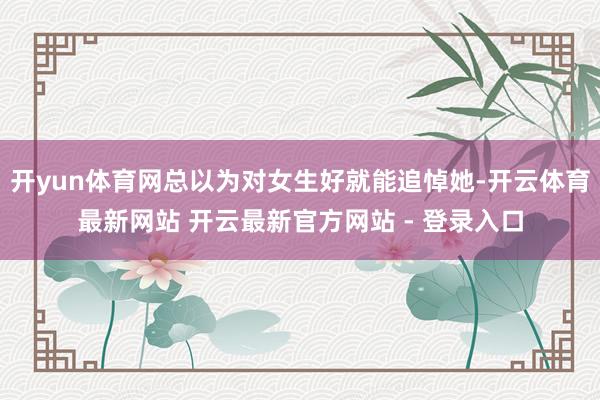开yun体育网总以为对女生好就能追悼她-开云体育最新网站 开云最新官方网站 - 登录入口