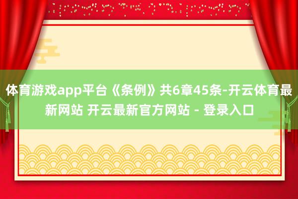 体育游戏app平台《条例》共6章45条-开云体育最新网站 开云最新官方网站 - 登录入口