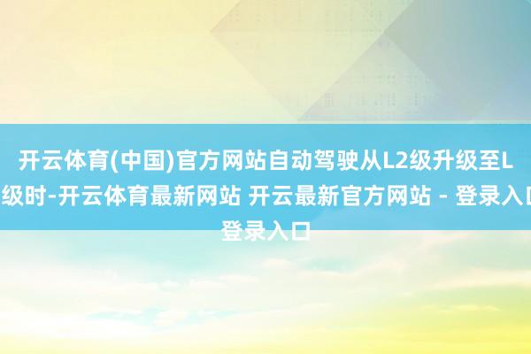 开云体育(中国)官方网站自动驾驶从L2级升级至L3级时-开云体育最新网站 开云最新官方网站 - 登录入口
