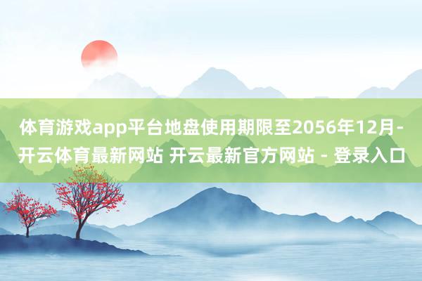 体育游戏app平台地盘使用期限至2056年12月-开云体育最新网站 开云最新官方网站 - 登录入口