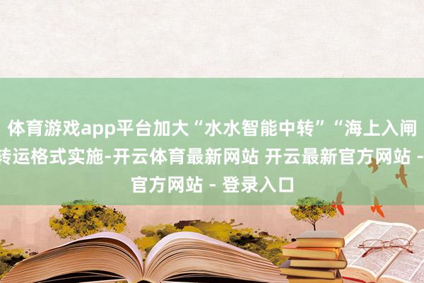 体育游戏app平台加大“水水智能中转”“海上入闸集港”等转运格式实施-开云体育最新网站 开云最新官方网站 - 登录入口