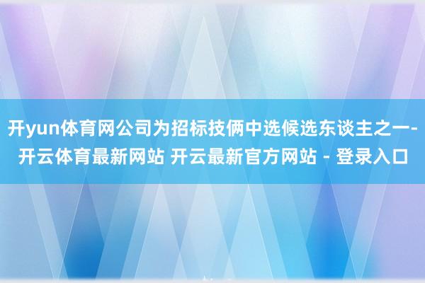 开yun体育网公司为招标技俩中选候选东谈主之一-开云体育最新网站 开云最新官方网站 - 登录入口