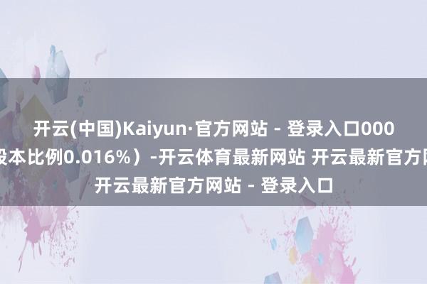 开云(中国)Kaiyun·官方网站 - 登录入口000股(占公司总股本比例0.016%)-开云体育最新网站 开云最新官方网站 - 登录入口