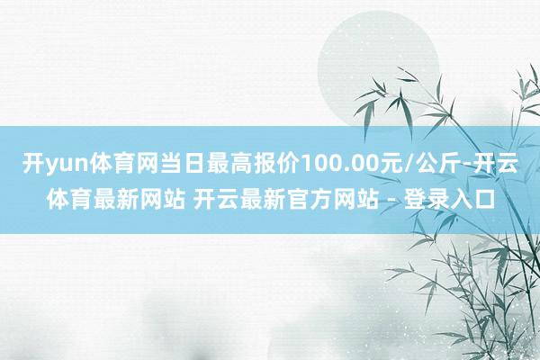 开yun体育网当日最高报价100.00元/公斤-开云体育最新网站 开云最新官方网站 - 登录入口
