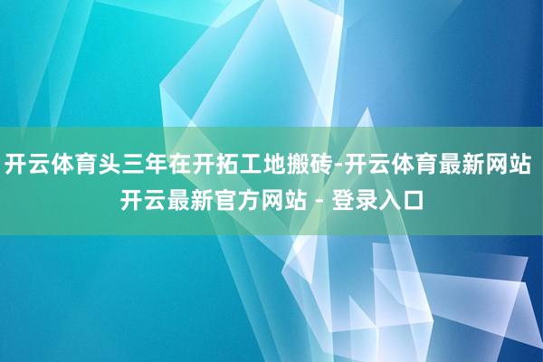 开云体育头三年在开拓工地搬砖-开云体育最新网站 开云最新官方网站 - 登录入口